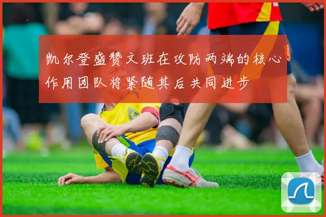 凯尔登盛赞文班在攻防两端的核心作用团队将紧随其后共同进步