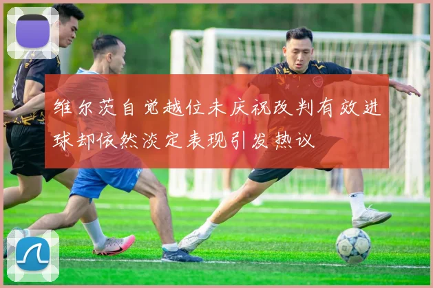 维尔茨自觉越位未庆祝改判有效进球却依然淡定表现引发热议
