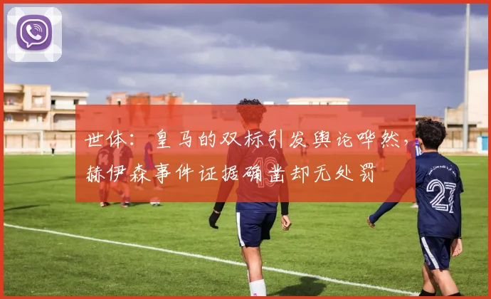 世体：皇马的双标引发舆论哗然，赫伊森事件证据确凿却无处罚