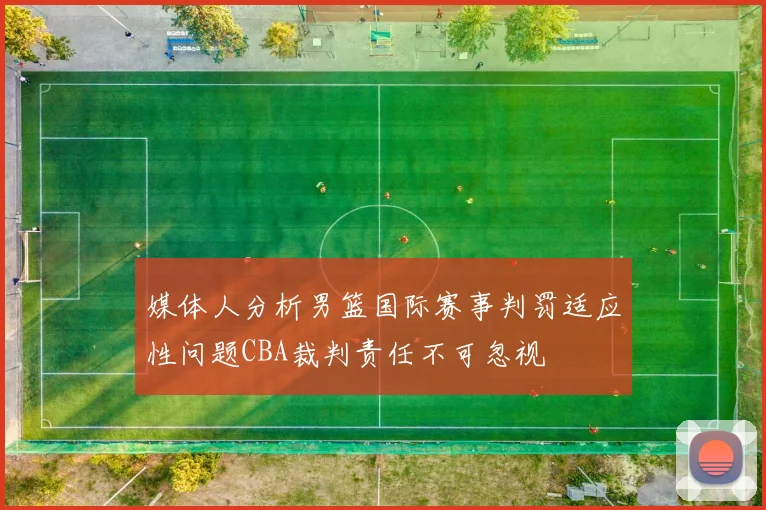 媒体人分析男篮国际赛事判罚适应性问题CBA裁判责任不可忽视