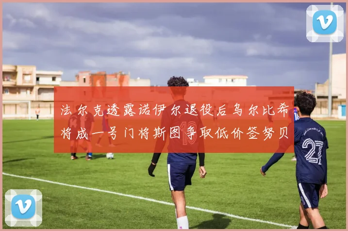 法尔克透露诺伊尔退役后乌尔比希将成一号门将斯图争取低价签努贝尔