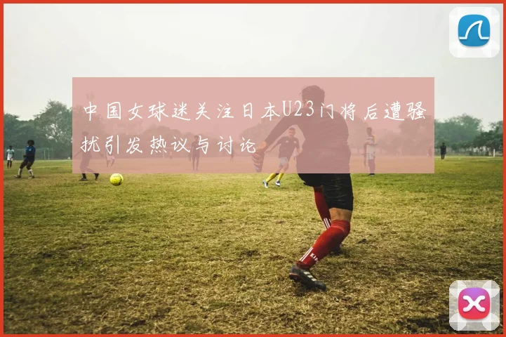 中国女球迷关注日本U23门将后遭骚扰引发热议与讨论