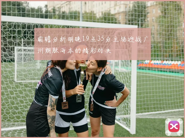 前瞻分析明晚19点35分主场迎战广州朗肽海本的精彩对决