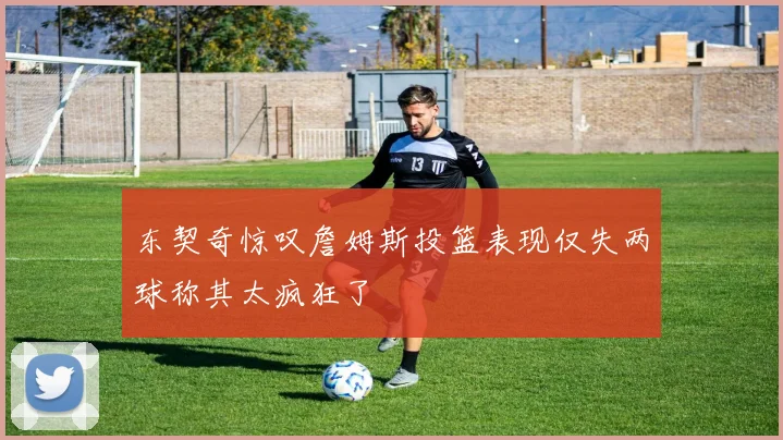 东契奇惊叹詹姆斯投篮表现仅失两球称其太疯狂了