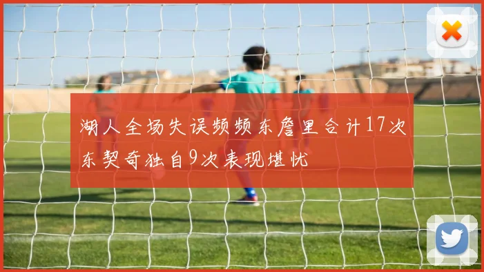 湖人全场失误频频东詹里合计17次东契奇独自9次表现堪忧