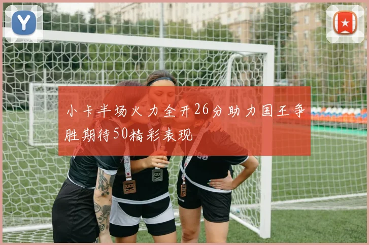 小卡半场火力全开26分助力国王争胜期待50精彩表现