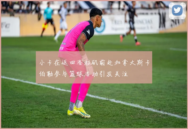 小卡在返回洛杉矶前赴加拿大斯卡伯勒参与篮球活动引发关注