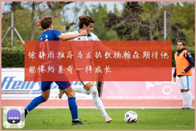 徐静雨推荐马龙执教杨瀚森期待他能像约基奇一样成长