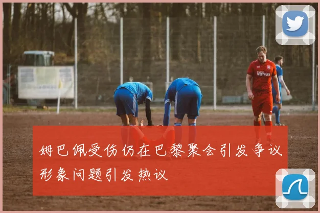 姆巴佩受伤仍在巴黎聚会引发争议形象问题引发热议