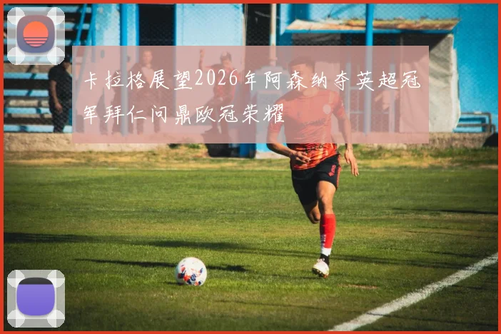 卡拉格展望2026年阿森纳夺英超冠军拜仁问鼎欧冠荣耀