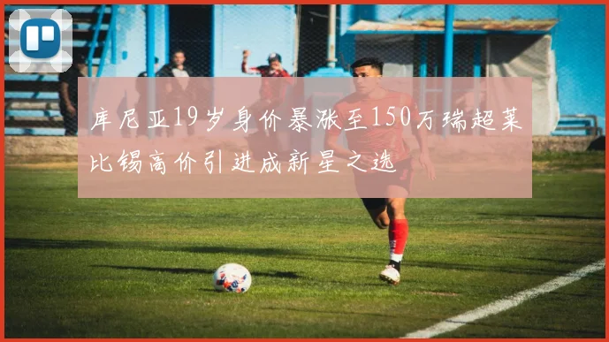 库尼亚19岁身价暴涨至150万瑞超莱比锡高价引进成新星之选