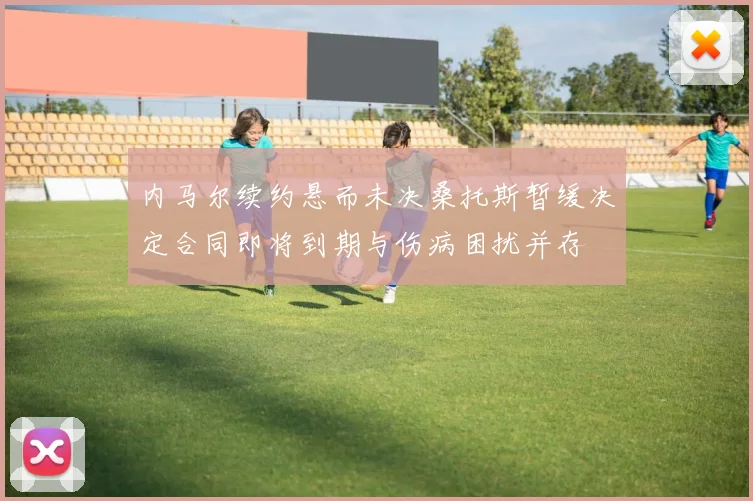 内马尔续约悬而未决桑托斯暂缓决定合同即将到期与伤病困扰并存