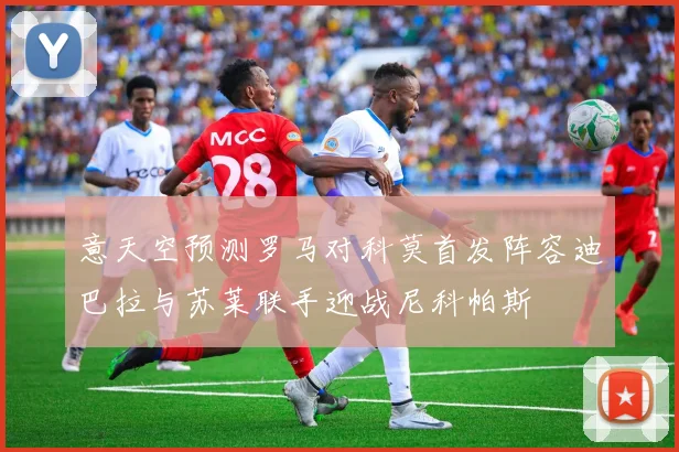意天空预测罗马对科莫首发阵容迪巴拉与苏莱联手迎战尼科帕斯