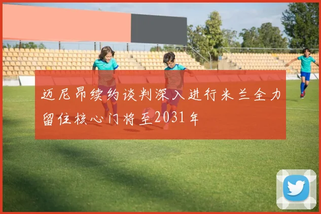 迈尼昂续约谈判深入进行米兰全力留住核心门将至2031年