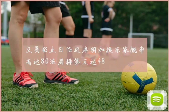 交易截止日临近库明加换东家概率高达80浓眉排第五达48