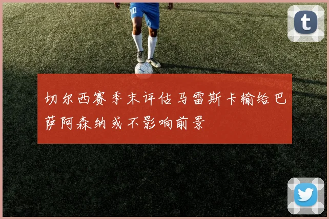 切尔西赛季末评估马雷斯卡输给巴萨阿森纳或不影响前景
