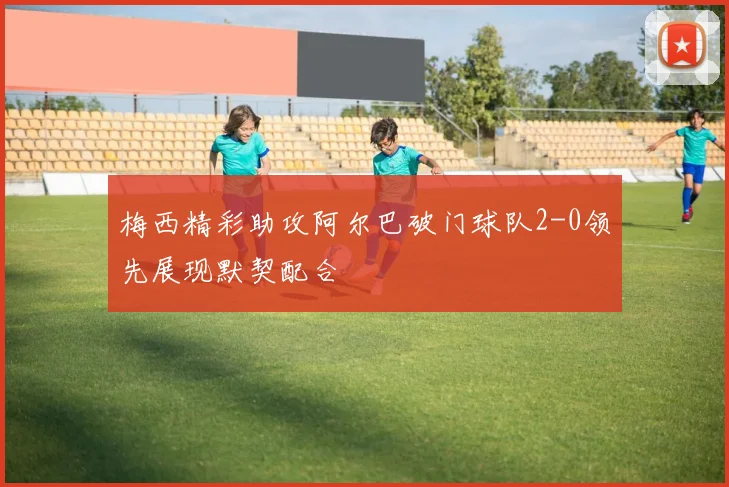 梅西精彩助攻阿尔巴破门球队2-0领先展现默契配合