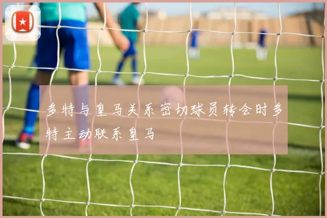 多特与皇马关系密切球员转会时多特主动联系皇马