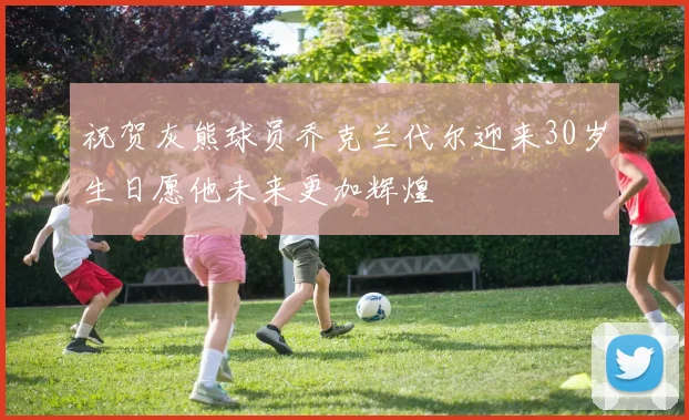 祝贺灰熊球员乔克兰代尔迎来30岁生日愿他未来更加辉煌