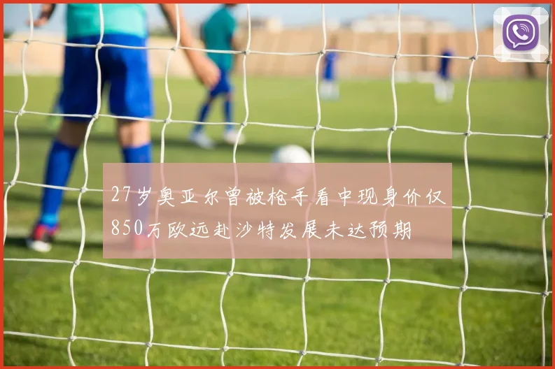 27岁奥亚尔曾被枪手看中现身价仅850万欧远赴沙特发展未达预期