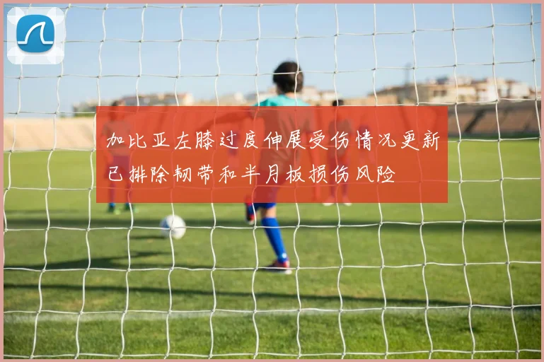 加比亚左膝过度伸展受伤情况更新已排除韧带和半月板损伤风险