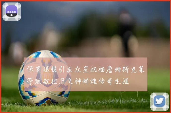 保罗退役引发众星祝福詹姆斯克莱等致敬控卫之神辉煌传奇生涯