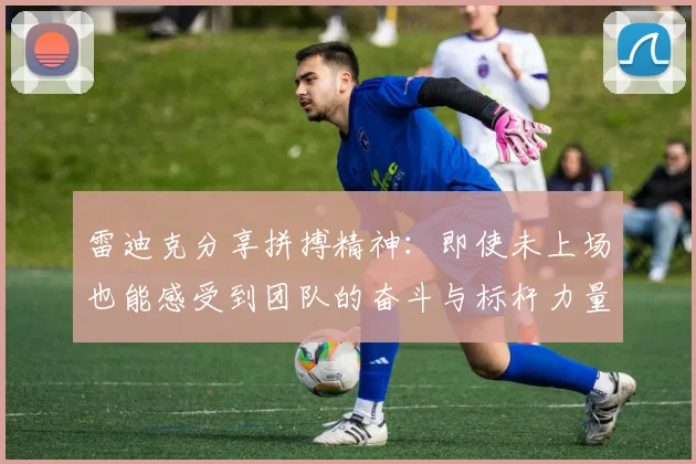 雷迪克分享拼搏精神：即使未上场也能感受到团队的奋斗与标杆力量