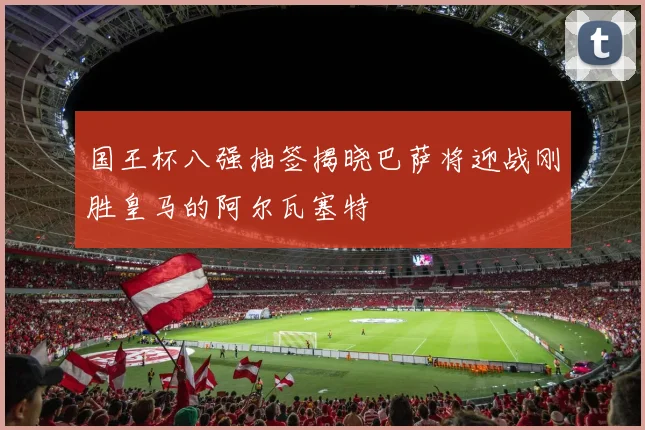 国王杯八强抽签揭晓巴萨将迎战刚胜皇马的阿尔瓦塞特