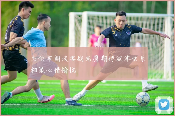 杰伦布朗谈客战老鹰期待波津快乐相聚心情愉悦