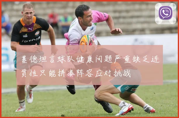基德坦言球队健康问题严重缺乏连贯性只能拼凑阵容应对挑战