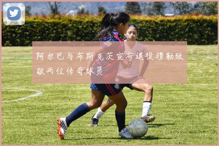 阿尔巴与布斯克茨宣布退役穆勒致敬两位传奇球员