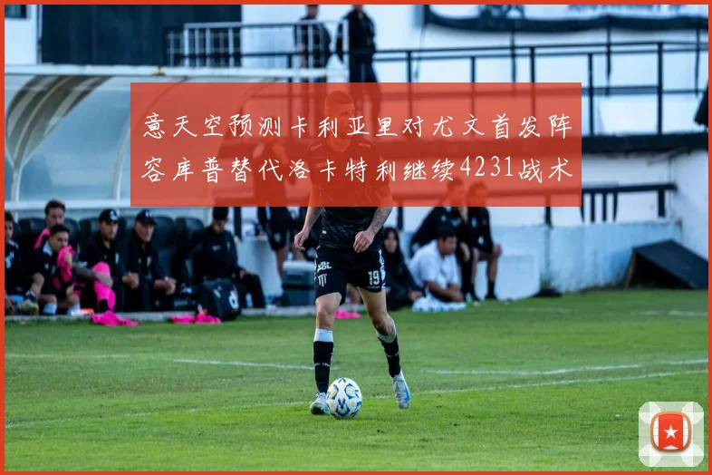 意天空预测卡利亚里对尤文首发阵容库普替代洛卡特利继续4231战术