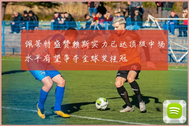 佩蒂特盛赞赖斯实力已达顶级中场水平有望争夺金球奖桂冠