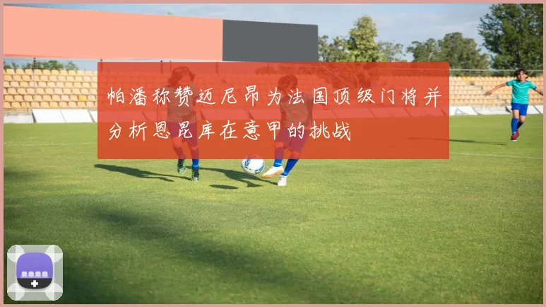 帕潘称赞迈尼昂为法国顶级门将并分析恩昆库在意甲的挑战