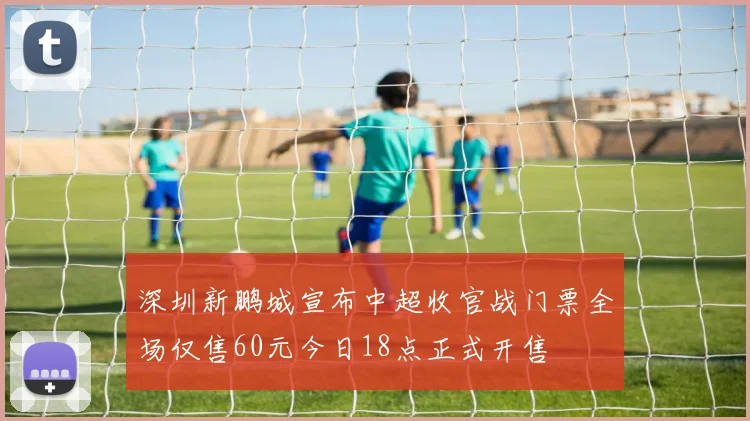 深圳新鹏城宣布中超收官战门票全场仅售60元今日18点正式开售