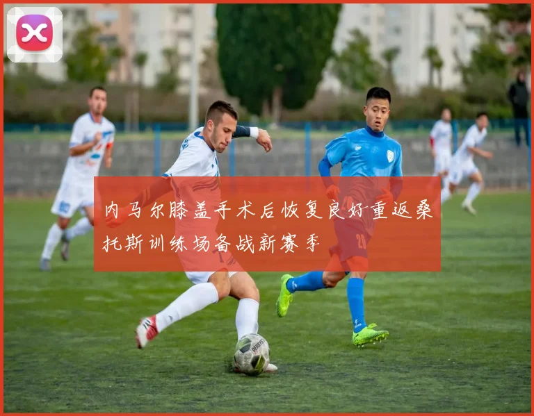 内马尔膝盖手术后恢复良好重返桑托斯训练场备战新赛季